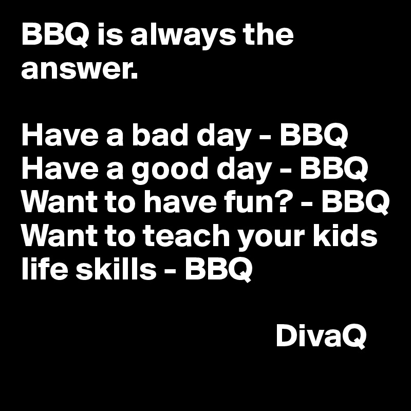 BBQ is always the answer. 

Have a bad day - BBQ
Have a good day - BBQ 
Want to have fun? - BBQ 
Want to teach your kids life skills - BBQ 

                                      DivaQ