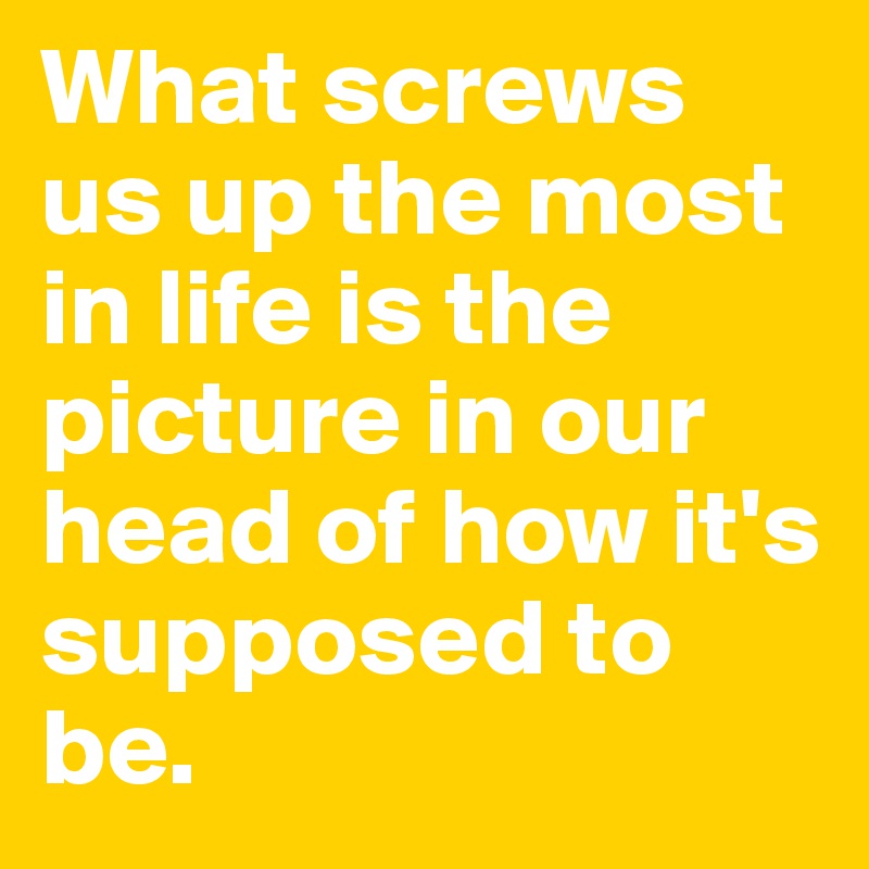 What screws us up the most in life is the picture in our head of how it's supposed to be.