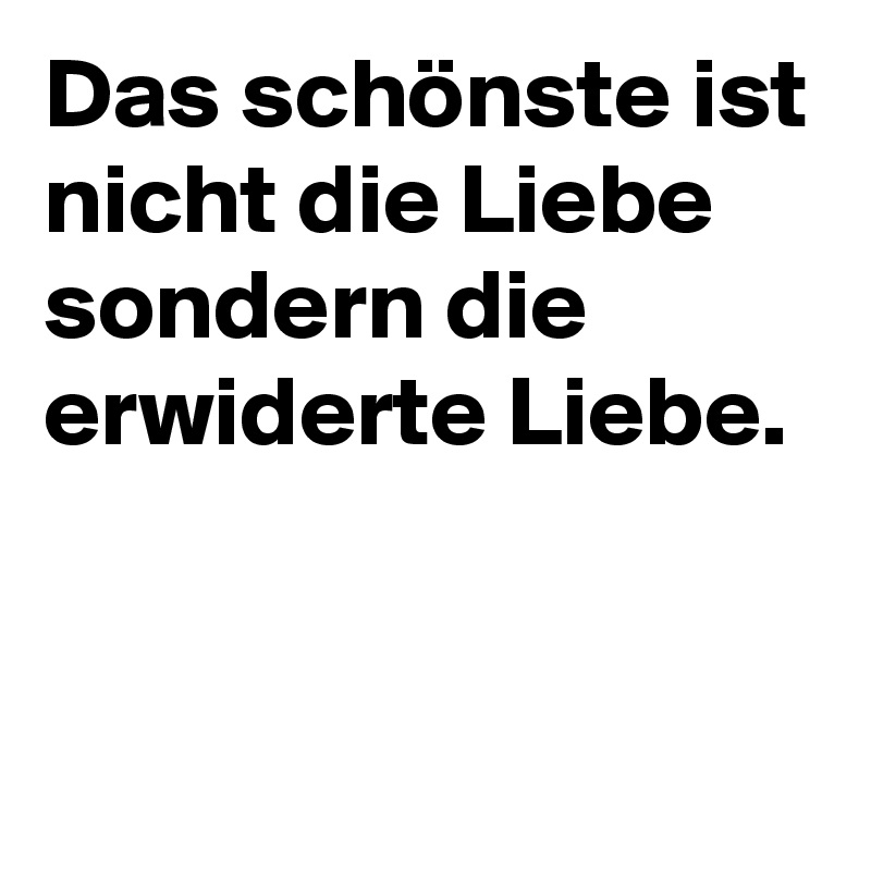 Das schönste ist nicht die Liebe sondern die erwiderte Liebe.


