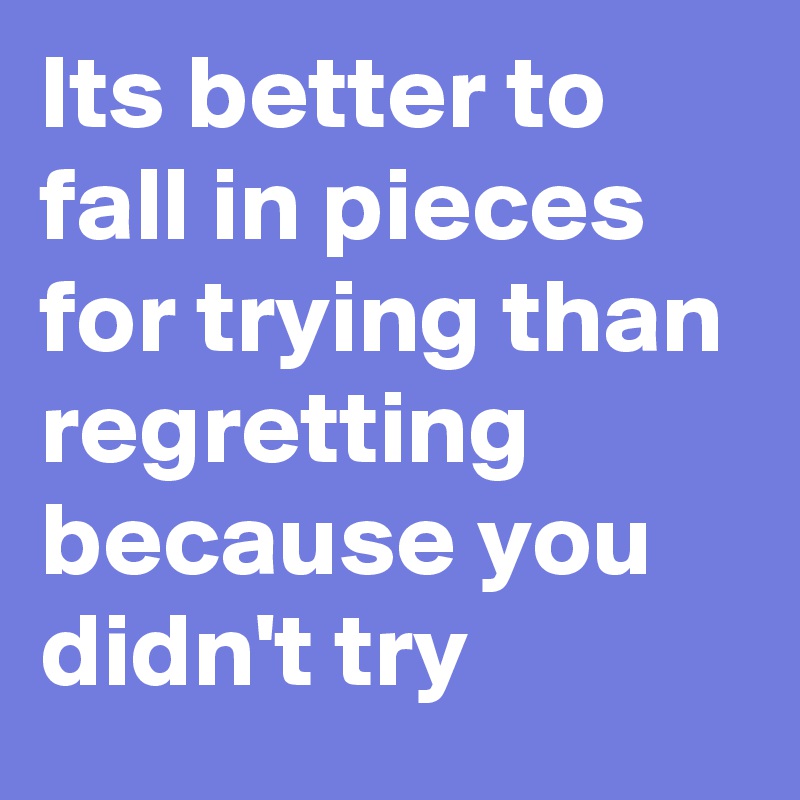 Its better to fall in pieces for trying than regretting because you didn't try