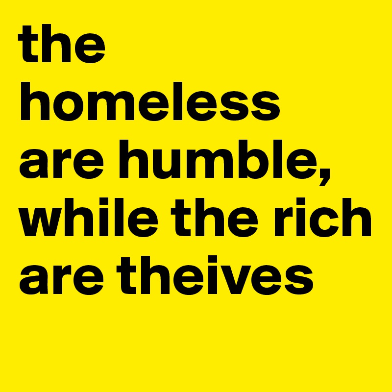 the homeless are humble, while the rich are theives 
