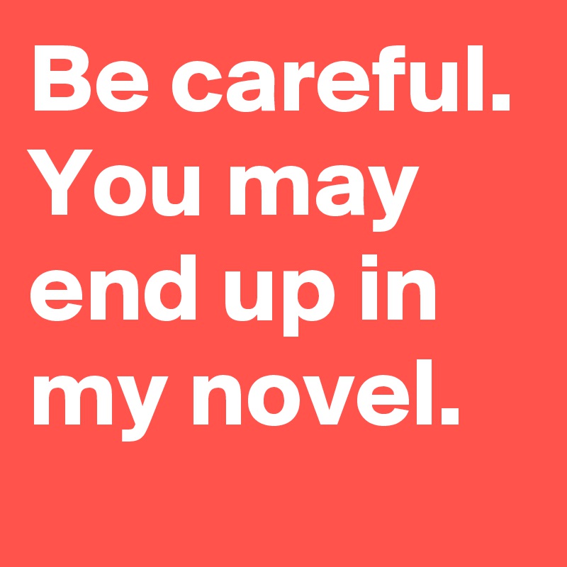 Be careful. You may end up in my novel.