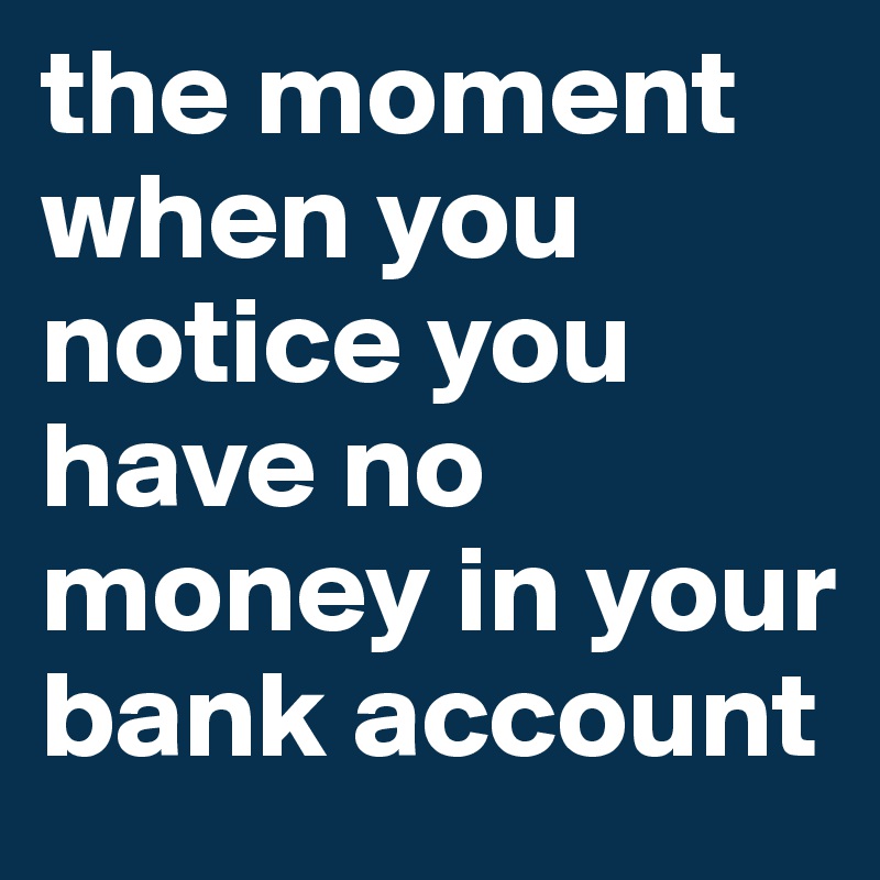 the moment when you notice you have no money in your bank account 