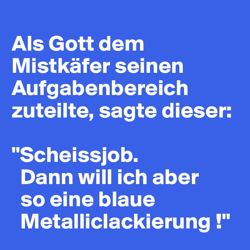 
Als Gott dem Mistkäfer seinen Aufgabenbereich zuteilte, sagte dieser:

"Scheissjob.
  Dann will ich aber
  so eine blaue 
  Metalliclackierung !"