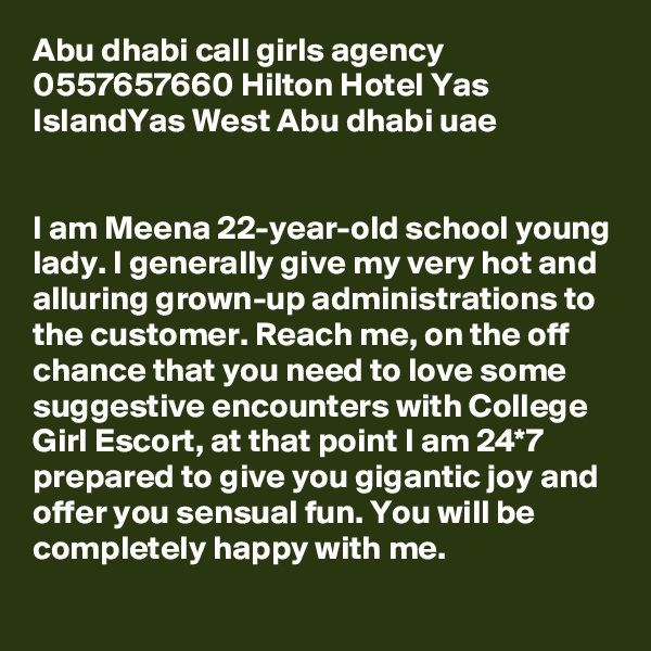Abu dhabi call girls agency 0557657660 Hilton Hotel Yas IslandYas West Abu dhabi uae


I am Meena 22-year-old school young lady. I generally give my very hot and alluring grown-up administrations to the customer. Reach me, on the off chance that you need to love some suggestive encounters with College Girl Escort, at that point I am 24*7 prepared to give you gigantic joy and offer you sensual fun. You will be completely happy with me. 
