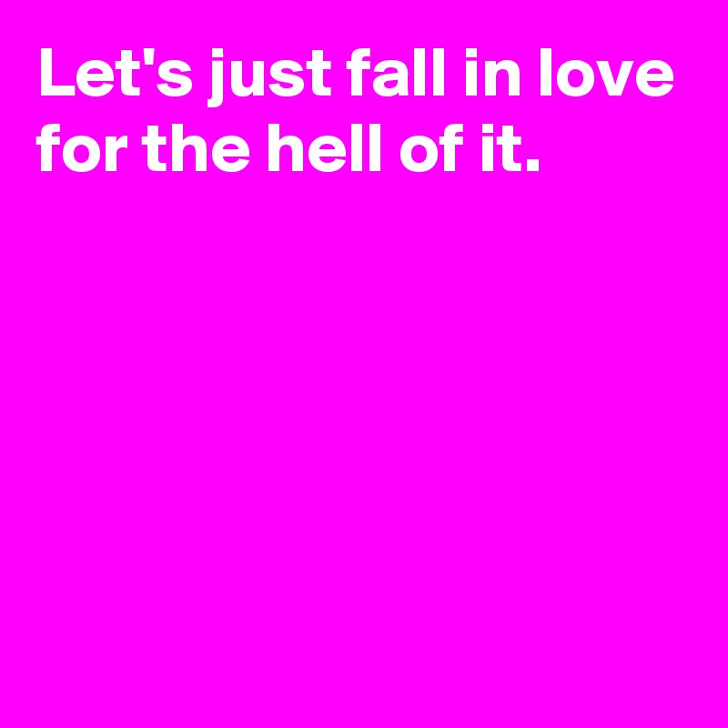 Let's just fall in love for the hell of it.





