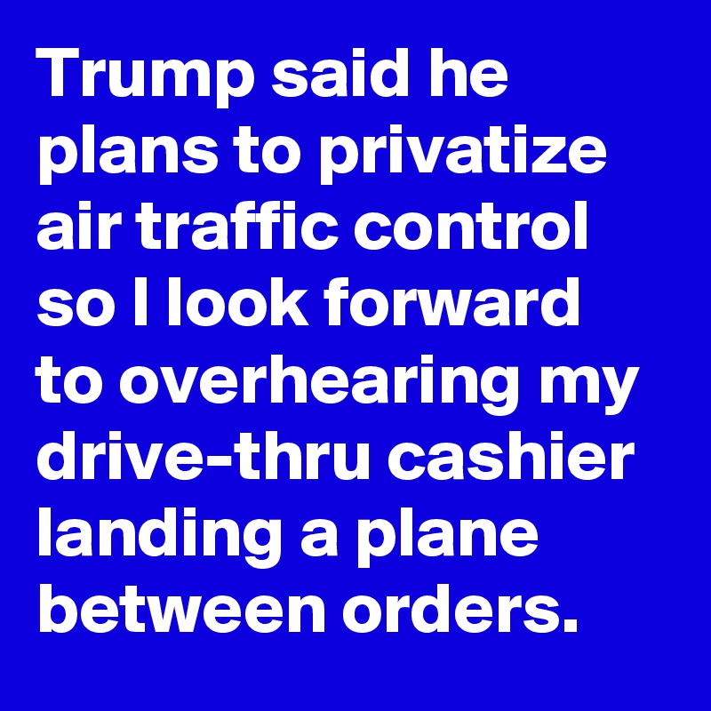 Trump said he plans to privatize air traffic control so I look forward to overhearing my drive-thru cashier landing a plane between orders.