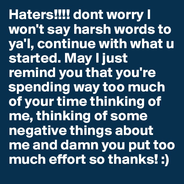 Haters!!!! dont worry I won't say harsh words to ya'l, continue with what u started. May I just remind you that you're spending way too much of your time thinking of me, thinking of some negative things about me and damn you put too much effort so thanks! :)