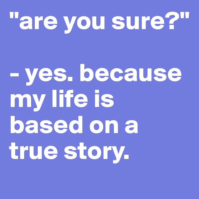 "are you sure?"

- yes. because my life is based on a true story.