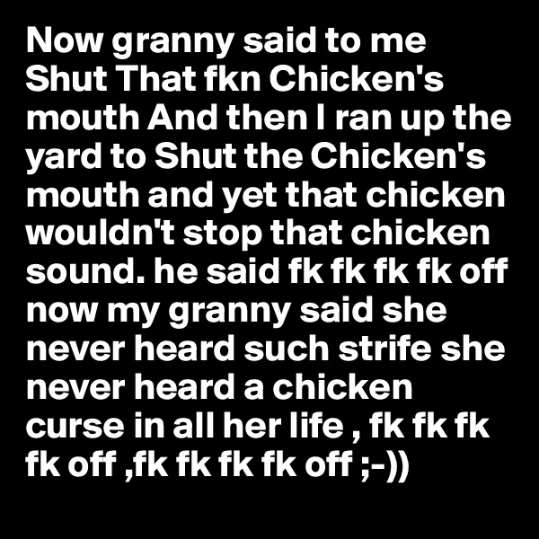 Now granny said to me Shut That fkn Chicken's mouth And then I ran up the yard to Shut the Chicken's mouth and yet that chicken wouldn't stop that chicken sound. he said fk fk fk fk off now my granny said she never heard such strife she never heard a chicken curse in all her life , fk fk fk fk off ,fk fk fk fk off ;-)) 