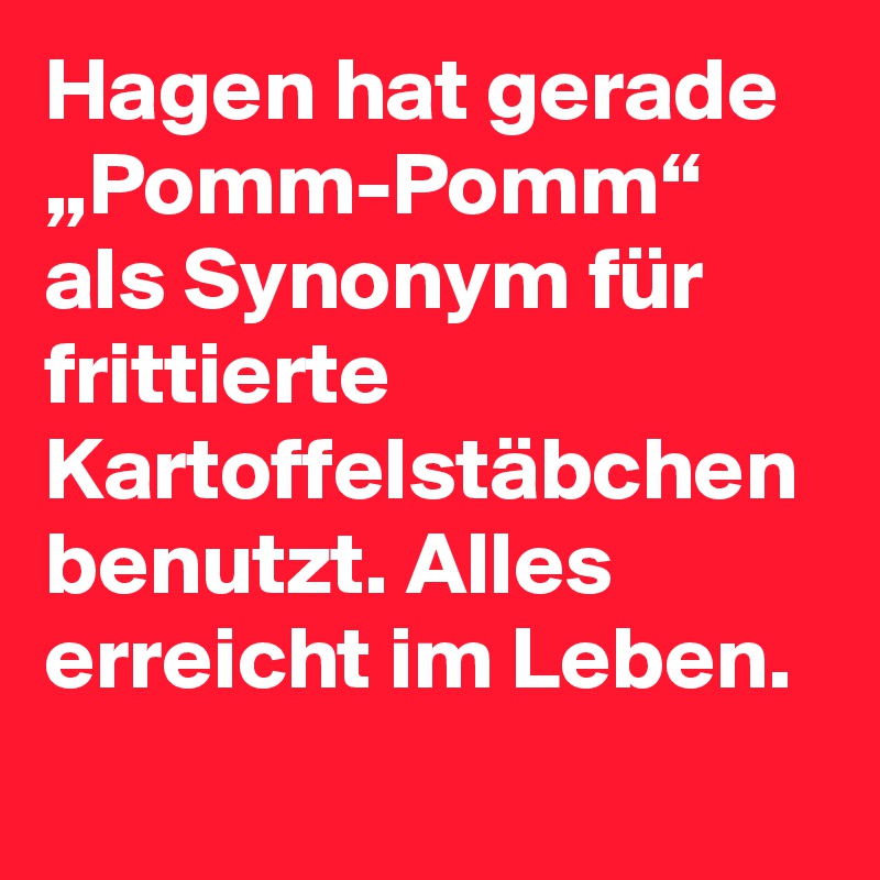 Hagen hat gerade „Pomm-Pomm“ als Synonym für frittierte Kartoffelstäbchen benutzt. Alles erreicht im Leben.