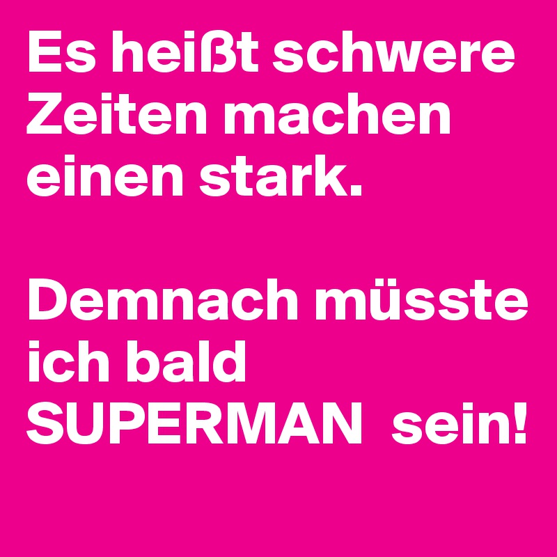 Es heißt schwere Zeiten machen einen stark.

Demnach müsste ich bald SUPERMAN  sein!
