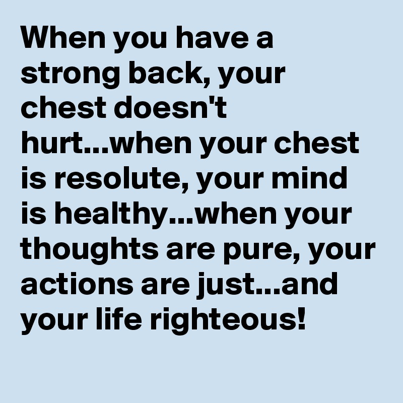 When you have a strong back, your chest doesn't hurt...when your chest is resolute, your mind is healthy...when your thoughts are pure, your actions are just...and your life righteous!
