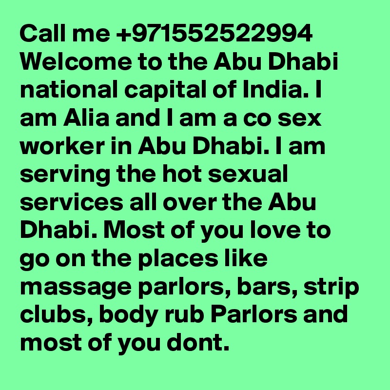 Call me +971552522994 Welcome to the Abu Dhabi national capital of India. I am Alia and I am a co sex worker in Abu Dhabi. I am serving the hot sexual services all over the Abu Dhabi. Most of you love to go on the places like massage parlors, bars, strip clubs, body rub Parlors and most of you dont. 