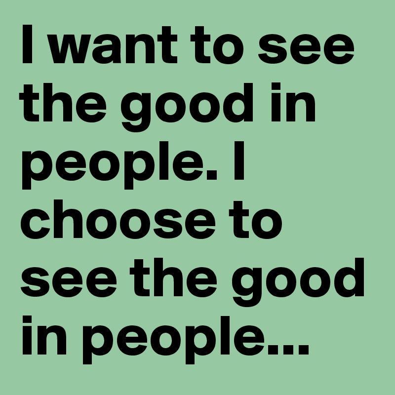 I want to see the good in people. I choose to see the good in people...