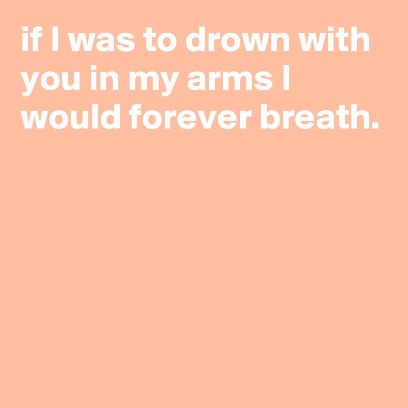 if I was to drown with you in my arms I would forever breath.





