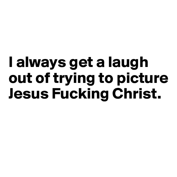 


I always get a laugh out of trying to picture Jesus Fucking Christ. 


