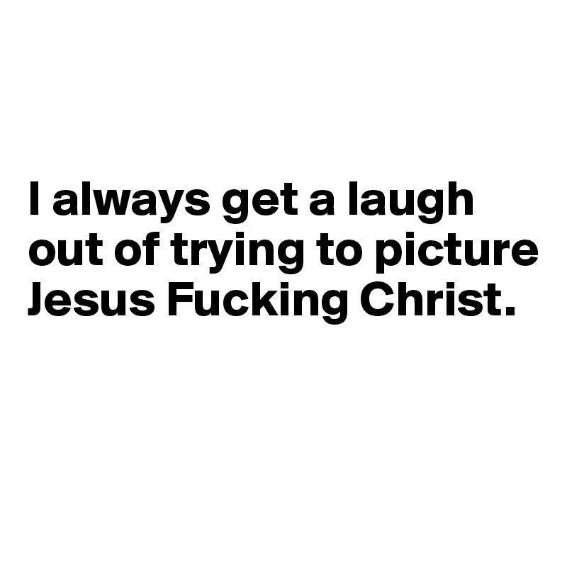 


I always get a laugh out of trying to picture Jesus Fucking Christ. 


