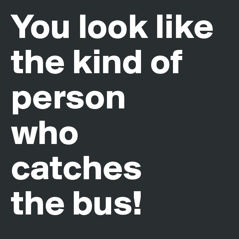 You look like the kind of person 
who 
catches 
the bus!