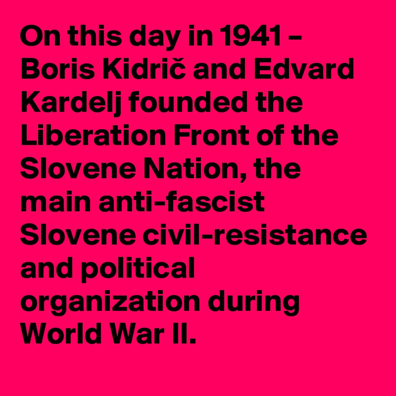 On this day in 1941 – Boris Kidric and Edvard Kardelj founded the Liberation Front of the Slovene Nation, the main anti-fascist Slovene civil-resistance and political organization during World War II.