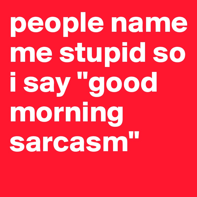 people name me stupid so i say "good morning sarcasm"