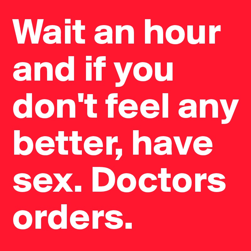 Wait an hour and if you don't feel any better, have sex. Doctors orders.
