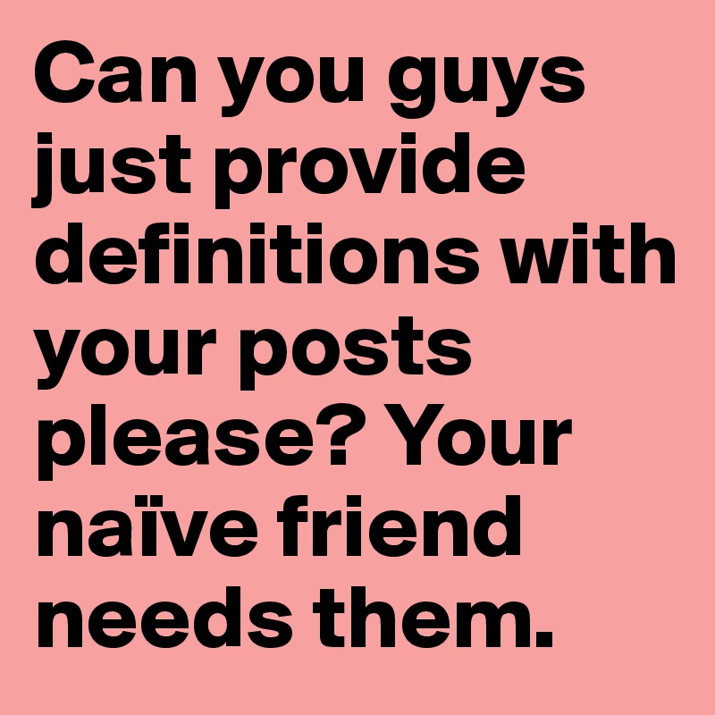 Can you guys just provide definitions with your posts please? Your naïve friend needs them.