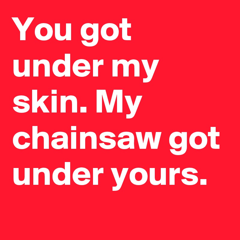 You got under my skin. My chainsaw got under yours.