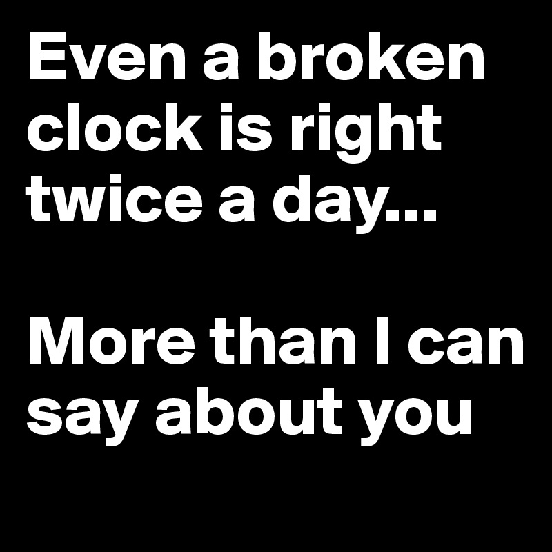 Even a broken clock is right twice a day... 

More than I can say about you