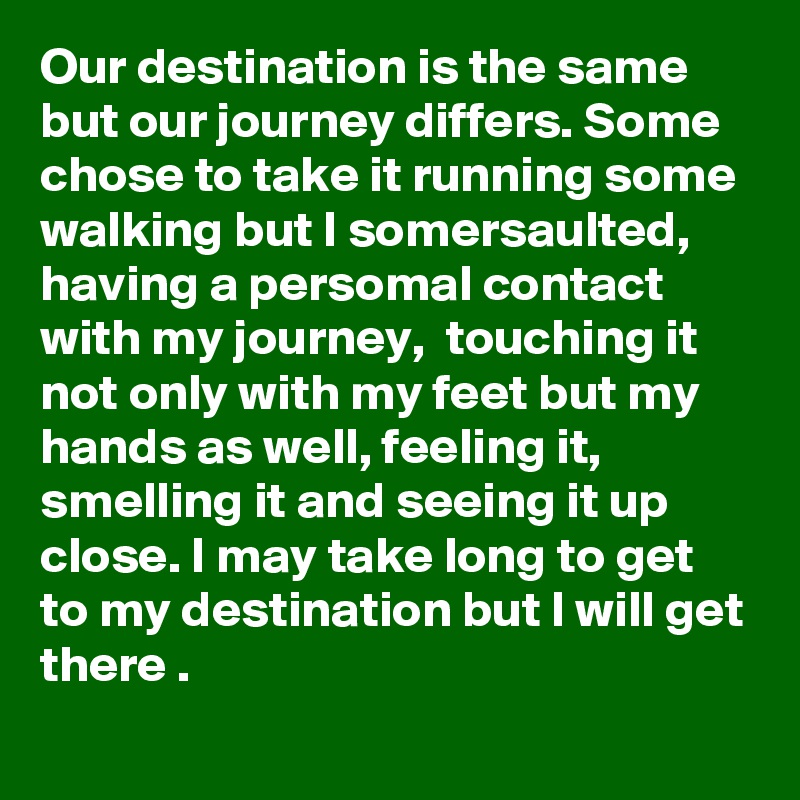 Our destination is the same but our journey differs. Some chose to take it running some walking but I somersaulted, having a persomal contact with my journey,  touching it not only with my feet but my hands as well, feeling it, smelling it and seeing it up close. I may take long to get to my destination but I will get there .