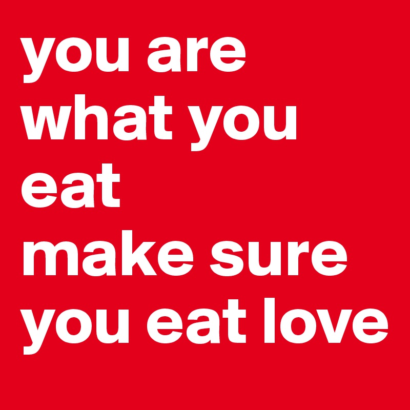 you are what you eat
make sure you eat love