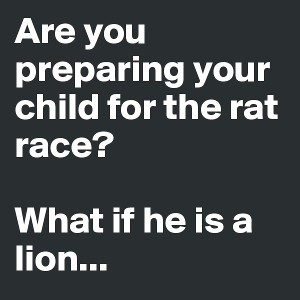 Are you preparing your child for the rat race?

What if he is a lion...