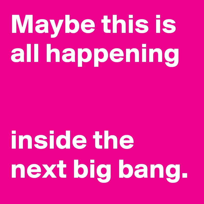 Maybe this is all happening


inside the next big bang.