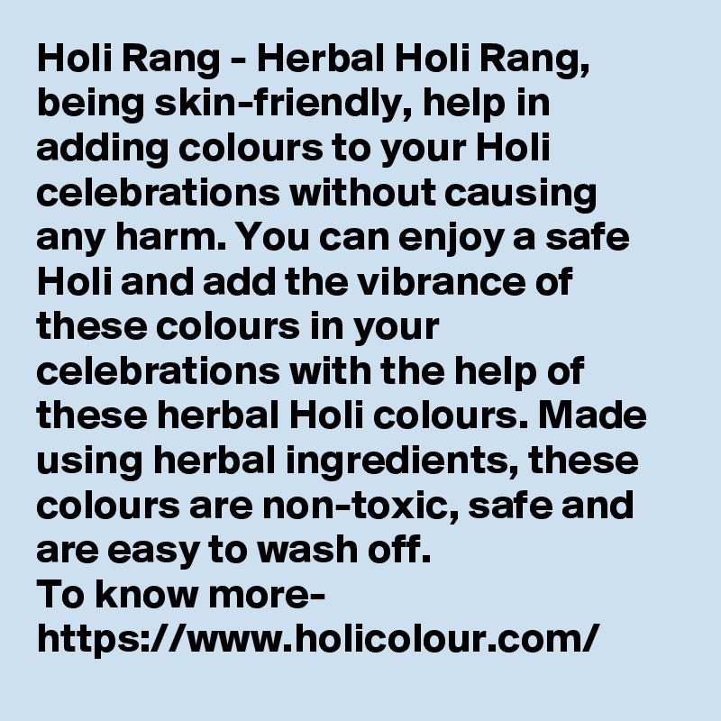 Holi Rang - Herbal Holi Rang, being skin-friendly, help in adding colours to your Holi celebrations without causing any harm. You can enjoy a safe Holi and add the vibrance of these colours in your celebrations with the help of these herbal Holi colours. Made using herbal ingredients, these colours are non-toxic, safe and are easy to wash off.
To know more-
https://www.holicolour.com/