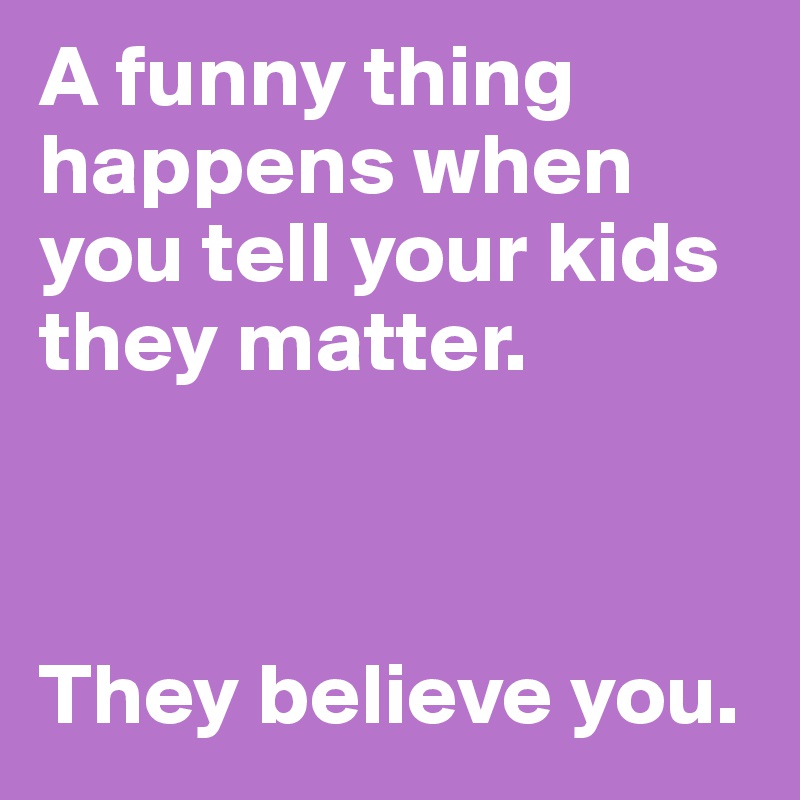 A funny thing happens when you tell your kids they matter.



They believe you.