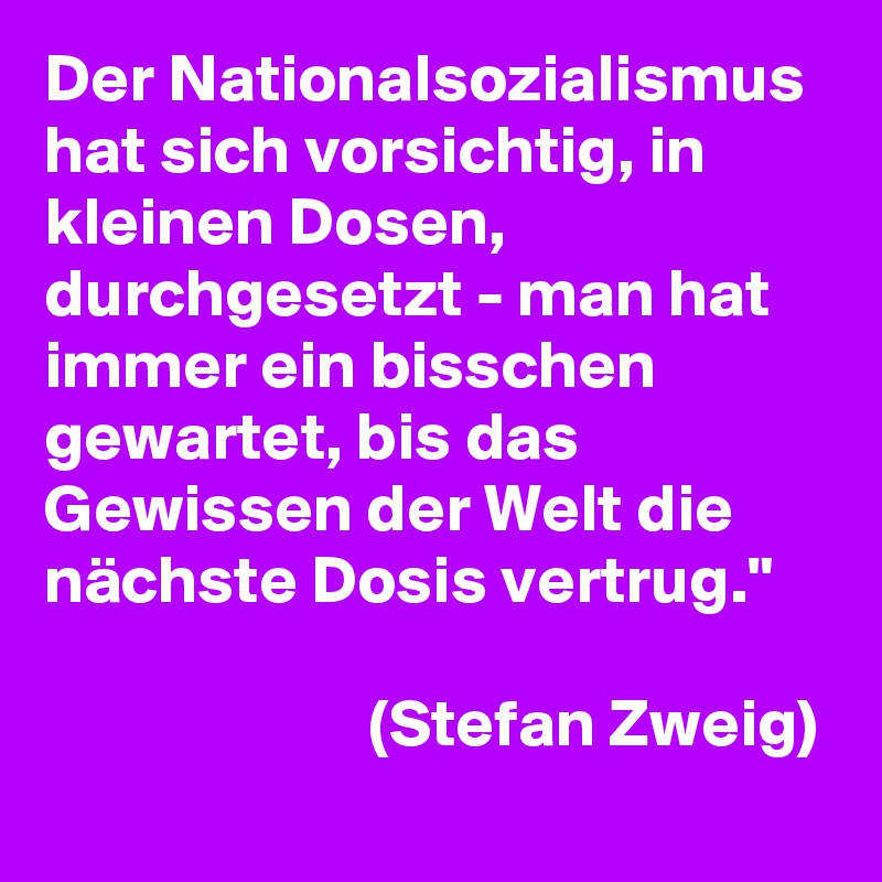 Der Nationalsozialismus hat sich vorsichtig, in kleinen Dosen, durchgesetzt - man hat immer ein bisschen gewartet, bis das Gewissen der Welt die nächste Dosis vertrug."
                      
                        (Stefan Zweig)