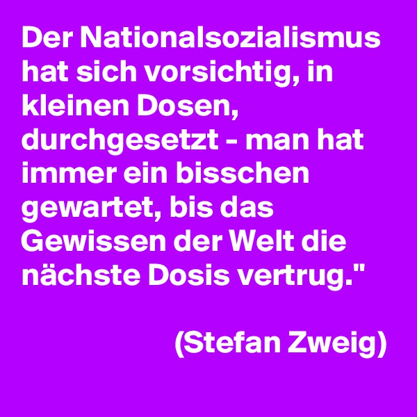 Der Nationalsozialismus hat sich vorsichtig, in kleinen Dosen, durchgesetzt - man hat immer ein bisschen gewartet, bis das Gewissen der Welt die nächste Dosis vertrug."
                      
                        (Stefan Zweig)