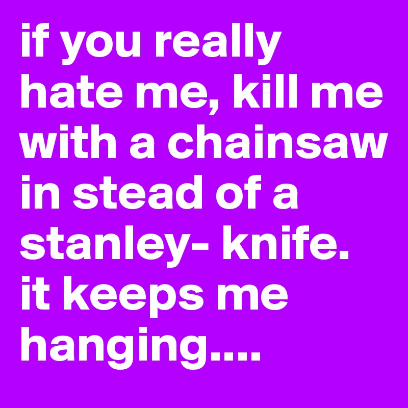 if you really hate me, kill me with a chainsaw
in stead of a stanley- knife. it keeps me hanging....