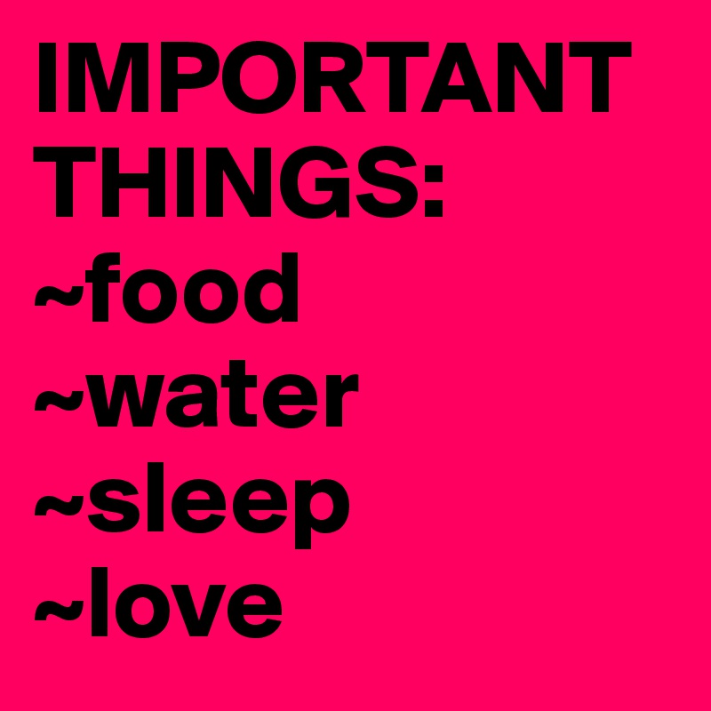 IMPORTANT THINGS: 
~food 
~water
~sleep
~love