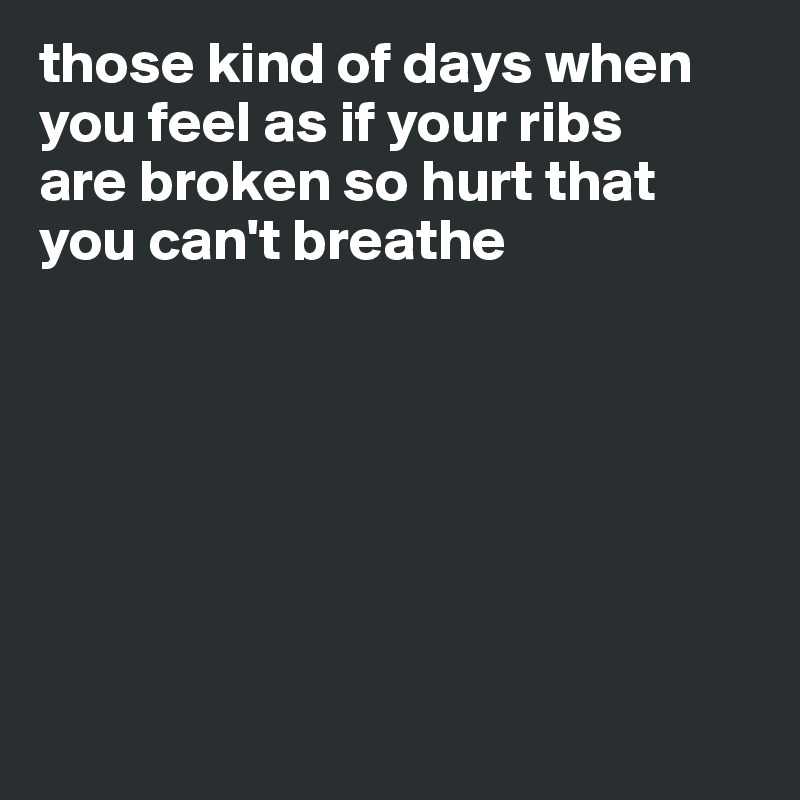 those kind of days when you feel as if your ribs
are broken so hurt that
you can't breathe







