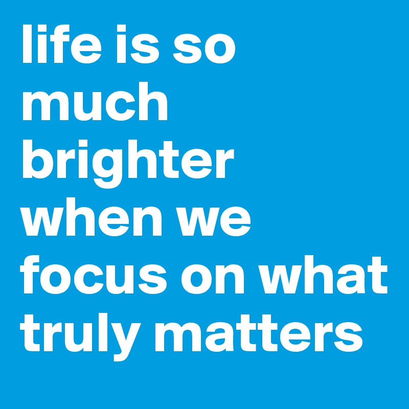 life is so much brighter when we focus on what truly matters