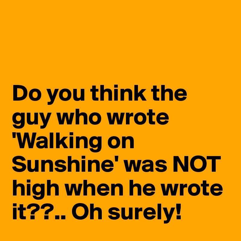 


Do you think the guy who wrote 'Walking on Sunshine' was NOT high when he wrote it??.. Oh surely! 