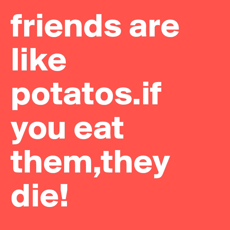 friends are like potatos.if you eat them,they die!