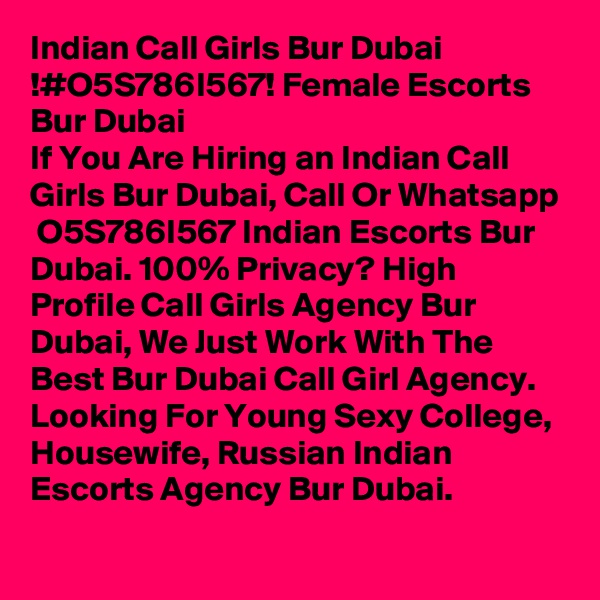 Indian Call Girls Bur Dubai !#O5S786I567! Female Escorts Bur Dubai
If You Are Hiring an Indian Call Girls Bur Dubai, Call Or Whatsapp  O5S786I567 Indian Escorts Bur Dubai. 100% Privacy? High Profile Call Girls Agency Bur Dubai, We Just Work With The Best Bur Dubai Call Girl Agency. Looking For Young Sexy College, Housewife, Russian Indian Escorts Agency Bur Dubai. 
