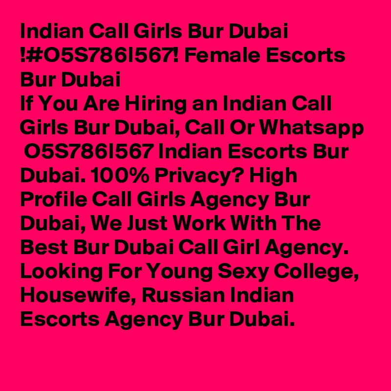 Indian Call Girls Bur Dubai !#O5S786I567! Female Escorts Bur Dubai
If You Are Hiring an Indian Call Girls Bur Dubai, Call Or Whatsapp  O5S786I567 Indian Escorts Bur Dubai. 100% Privacy? High Profile Call Girls Agency Bur Dubai, We Just Work With The Best Bur Dubai Call Girl Agency. Looking For Young Sexy College, Housewife, Russian Indian Escorts Agency Bur Dubai. 
