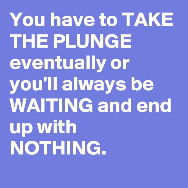You have to TAKE THE PLUNGE eventually or you'll always be WAITING and end up with NOTHING.