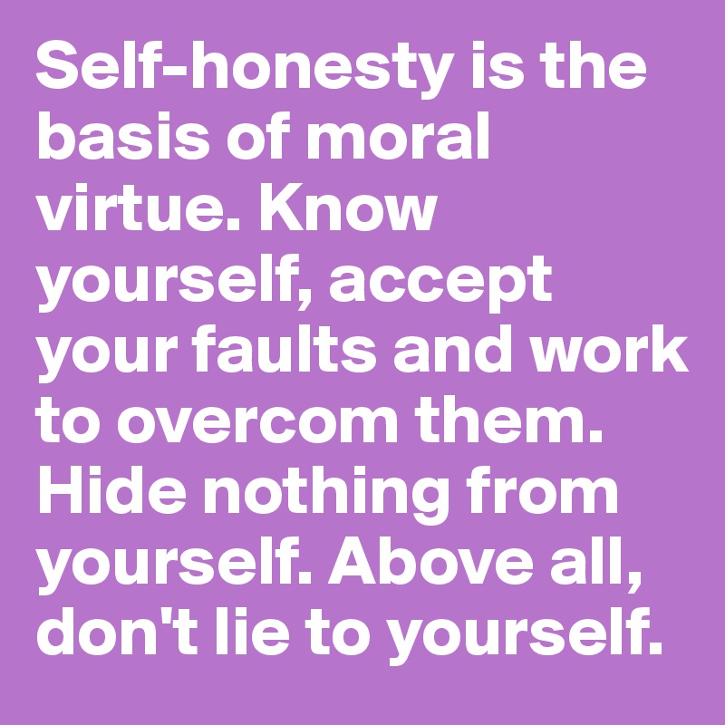 Self-honesty is the basis of moral virtue. Know yourself, accept your faults and work to overcom them. Hide nothing from yourself. Above all, don't lie to yourself.