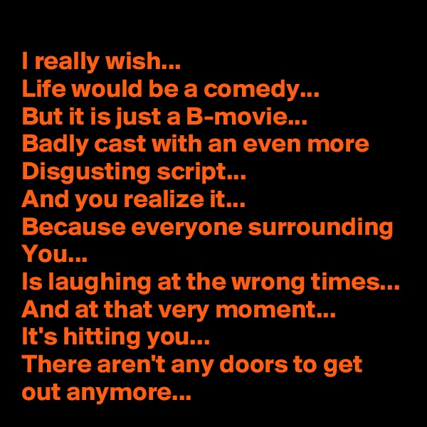 I really wish... 
Life would be a comedy...
But it is just a B-movie... 
Badly cast with an even more Disgusting script...
And you realize it...
Because everyone surrounding You... 
Is laughing at the wrong times...
And at that very moment...
It's hitting you... 
There aren't any doors to get out anymore...