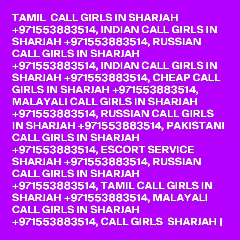 TAMIL  CALL GIRLS IN SHARJAH +971553883514, INDIAN CALL GIRLS IN SHARJAH +971553883514, RUSSIAN CALL GIRLS IN SHARJAH +971553883514, INDIAN CALL GIRLS IN SHARJAH +971553883514, CHEAP CALL GIRLS IN SHARJAH +971553883514, MALAYALI CALL GIRLS IN SHARJAH +971553883514, RUSSIAN CALL GIRLS IN SHARJAH +971553883514, PAKISTANI CALL GIRLS IN SHARJAH +971553883514, ESCORT SERVICE SHARJAH +971553883514, RUSSIAN CALL GIRLS IN SHARJAH +971553883514, TAMIL CALL GIRLS IN  SHARJAH +971553883514, MALAYALI CALL GIRLS IN SHARJAH +971553883514, CALL GIRLS  SHARJAH |