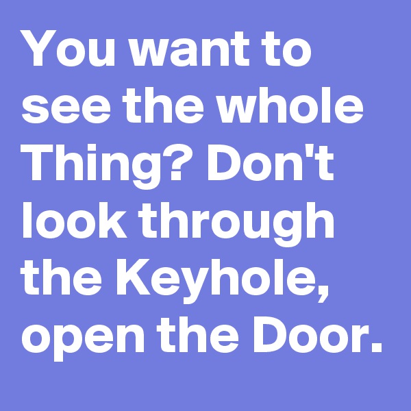 You want to see the whole Thing? Don't look through the Keyhole, open the Door.